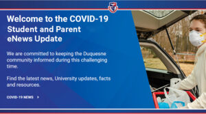 Covid-19 Micro Site: Welcome to the Covid-19 Student and Parent eNews Update. We are committed to keeping the Duquesne community informed during this challenging time. Find the latest news, University updates, facts and resources. Covid-19 News
