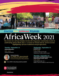 Center for African Studies - Africa Week 2021 - The Center for African Studies invites the Duquesne community to join in celebrating Africa Week 2021, a series of virtual and in-person events highlighting African traditions and perspectives. Tuesday, September 14: African Resiliency 12 to 2 pm Virtual presentation. Featured Speaker: Dr. Obiageli "Oby" Katryn Ezekwesili, Senior Economic Adviser of the Africa Economic Development Policy Initiative. Wednesday, Sept. 15 Marketplace 11 a.m. to 2 p.m. on Academic Walk and virtually. The marketplace features various local vendors and live music. Thursday, Sept. 16 Movie Night Featuring Disney’s ‘Soul’ 7 p.m. to 9 p.m. in the Africa Room in the Union. Attendees will enjoy free Chick-fil-A and can enter a raffle to win PLUS dollars. To join, RSVP at https://duq.edu/africaweek2021